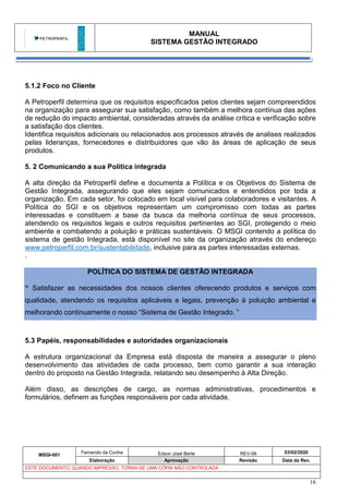 MANUAL
SISTEMA GESTÃO INTEGRADO
MSGI-001
Fernando da Cunha Edson José Berte REV-06 03/02/2020
Elaboração Aprovação Revisão Data da Rev.
ESTE DOCUMENTO, QUANDO IMPRESSO, TORNA-SE UMA CÓPIA NÃO CONTROLADA
16
5.1.2 Foco no Cliente
A Petroperfil determina que os requisitos especificados pelos clientes sejam compreendidos
na organização para assegurar sua satisfação, como também a melhora contínua das ações
de redução do impacto ambiental, consideradas através da análise crítica e verificação sobre
a satisfação dos clientes.
Identifica requisitos adicionais ou relacionados aos processos através de analises realizados
pelas lideranças, fornecedores e distribuidores que vão às áreas de aplicação de seus
produtos.
5. 2 Comunicando a sua Política integrada
A alta direção da Petroperfil define e documenta a Política e os Objetivos do Sistema de
Gestão Integrada, assegurando que eles sejam comunicados e entendidos por toda a
organização. Em cada setor, foi colocado em local visível para colaboradores e visitantes. A
Política do SGI e os objetivos representam um compromisso com todas as partes
interessadas e constituem a base da busca da melhoria contínua de seus processos,
atendendo os requisitos legais e outros requisitos pertinentes ao SGI, protegendo o meio
ambiente e combatendo a poluição e práticas sustentáveis. O MSGI contendo a política do
sistema de gestão Integrada, está disponível no site da organização através do endereço
www.petroperfil.com.br/sustentabilidade, inclusive para as partes interessadas externas.
.
POLÍTICA DO SISTEMA DE GESTÃO INTEGRADA
“ Satisfazer as necessidades dos nossos clientes oferecendo produtos e serviços com
qualidade, atendendo os requisitos aplicáveis e legais, prevenção à poluição ambiental e
melhorando continuamente o nosso “Sistema de Gestão Integrado. ”
5.3 Papéis, responsabilidades e autoridades organizacionais
A estrutura organizacional da Empresa está disposta de maneira a assegurar o pleno
desenvolvimento das atividades de cada processo, bem como garantir a sua interação
dentro do proposto na Gestão Integrada, relatando seu desempenho à Alta Direção.
Além disso, as descrições de cargo, as normas administrativas, procedimentos e
formulários, definem as funções responsáveis por cada atividade.
 