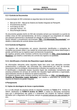 MANUAL
SISTEMA GESTÃO INTEGRADO
MSGI-001
Fernando da Cunha Edson José Berte REV-06 03/02/2020
Elaboração Aprovação Revisão Data da Rev.
ESTE DOCUMENTO, QUANDO IMPRESSO, TORNA-SE UMA CÓPIA NÃO CONTROLADA
17
5.3.1 Controle de Documentos
A documentação do SGI contempla os seguintes tipos de documentos:
• Manual do SGI – Manual do Sistema de Gestão Integrada da Petroperfil;
• Procedimentos do SGI;
• Formulários do SGI.
• Instrução Técnica – IT;
• Documentação externa.
Os documentos gerados dentro do SGI são revisados sempre que necessário ou quando da
análise crítica do SGI (semestralmente), de forma a assegurar sua integridade em relação
aos aspectos operacionais e atualização em relação às rotinas envolvidas.
Sendo utilizado o procedimento documentado “PSI – 7.5 Informação Documentada” que
detalha a sistemática de controle desses documentos.
5.3.2 Controle de Registros
Os registros são armazenados em arquivo claramente identificados e protegidos de
condições que possam afetar o seu estado de conservação prevenindo danos deterioração e
perdas, permitindo que os registros sejam prontamente recuperáveis.
Os registros gerados serão mantidos conforme documentado no “PSI – 4.4.2 Controle de
Registros” que detalha a sistemática de controle dos registros da qualidade.
5.3.3. Identificação e Controle dos Requisitos Legais Aplicados
As informações relevantes sobre requisitos legais bem como suas alterações ocorridas
posteriormente a publicação, são informadas aos colaboradores por meio de reuniões,
documentos internos entregues individualmente e afixados nos quadros de avisos.
A identificação e atualização desses requisitos legais são atualizadas mensalmente pela
empresa prestadora de serviços de controle dos requisitos legais aplicáveis a organização,
disponibilizados através de relatórios do sistema específico.
Os registros gerados serão mantidos conforme documentado no “PSI – 4.2 Identificação e
Controle de Requisitos Legais Aplicados” que detalha a sistemática de controle dos
registros do Sistema de gestão Integrada.
6 Planejamento
6.1 Ações de abordagens de riscos e oportunidades
6.1.1 A alta direção da empresa estuda os aspectos inseridos na Tabela nº 4 - Análise de
SWOT, detalhados no FORM-10 Análise de SWOT, e realiza as alterações necessárias
para que o planejamento das ações e o andamento dos projetos de melhoria estejam
alinhados com o diagnóstico da Empresa, sempre na primeira semana de cada semestre do
ano.
 