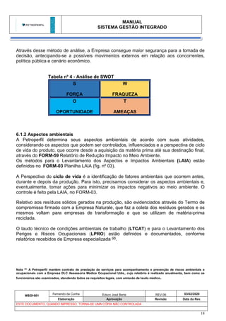 MANUAL
SISTEMA GESTÃO INTEGRADO
MSGI-001
Fernando da Cunha Edson José Berte REV-06 03/02/2020
Elaboração Aprovação Revisão Data da Rev.
ESTE DOCUMENTO, QUANDO IMPRESSO, TORNA-SE UMA CÓPIA NÃO CONTROLADA
18
Através desse método de análise, a Empresa consegue maior segurança para a tomada de
decisão, antecipando-se a possíveis movimentos externos em relação aos concorrentes,
política pública e cenário econômico.
Tabela nº 4 - Análise de SWOT
S
FORÇA
W
FRAQUEZA
O
OPORTUNIDADE
T
AMEAÇAS
6.1.2 Aspectos ambientais
A Petroperfil determina seus aspectos ambientais de acordo com suas atividades,
considerando os aspectos que podem ser controlados, influenciados e a perspectiva de ciclo
de vida do produto, que ocorre desde a aquisição da matéria prima até sua destinação final,
através do FORM-59 Relatório de Redução Impacto no Meio Ambiente.
Os métodos para o Levantamento dos Aspectos e Impactos Ambientais (LAIA) estão
definidos no FORM-03 Planilha LAIA (fig. nº 03).
A Perspectiva do ciclo de vida é a identificação de fatores ambientais que ocorrem antes,
durante e depois da produção. Para isto, precisamos considerar os aspectos ambientais e,
eventualmente, tomar ações para minimizar os impactos negativos ao meio ambiente. O
controle é feito pela LAIA, no FORM-03.
Relativo aos resíduos sólidos gerados na produção, são evidenciados através do Termo de
compromisso firmado com a Empresa Naturale, que faz a coleta dos resíduos gerados e os
mesmos voltam para empresas de transformação e que se utilizam de matéria-prima
reciclada.
O laudo técnico de condições ambientais de trabalho (LTCAT) e para o Levantamento dos
Perigos e Riscos Ocupacionais (LPRO) estão definidos e documentados, conforme
relatórios recebidos de Empresa especializada (2).
Nota (2):
A Petroperfil mantém contrato de prestação de serviços para acompanhamento e prevenção de riscos ambientais e
ocupacionais com a Empresa DLC Assessoria Médica Ocupacional Ltda., cujo relatório é realizado anualmente, bem como os
funcionários são examinados, atendendo todos os requisitos legais, com emissão de laudo médico.
 