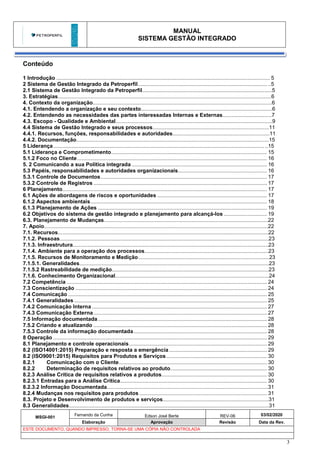 MANUAL
SISTEMA GESTÃO INTEGRADO
MSGI-001
Fernando da Cunha Edson José Berte REV-06 03/02/2020
Elaboração Aprovação Revisão Data da Rev.
ESTE DOCUMENTO, QUANDO IMPRESSO, TORNA-SE UMA CÓPIA NÃO CONTROLADA
3
Conteúdo
1 Introdução ................................................................................................................................................ 5
2 Sistema de Gestão Integrado da Petroperfil....................................................................................... ..5
2.1 Sistema de Gestão Integrado da Petroperfil.......................................................................................5
3. Estratégias...............................................................................................................................................6
4. Contexto da organização........................................................................................................................6
4.1. Entendendo a organização e seu contexto........................................................................................6
4.2. Entendendo as necessidades das partes interessadas Internas e Externas.................................7
4.3. Escopo - Qualidade e Ambiental.........................................................................................................9
4.4 Sistema de Gestão Integrado e seus processos..............................................................................11
4.4.1. Recursos, funções, responsabilidades e autoridades.................................................................11
4.4.2. Documentação.................................................................................................................................15
5 Liderança.............................................................................................................................................. ..15
5.1 Liderança e Comprometimento......................................................................................................... 15
5.1.2 Foco no Cliente................................................................................................................................ 16
5. 2 Comunicando a sua Política integrada ........................................................................................... 16
5.3 Papéis, responsabilidades e autoridades organizacionais............................................................ 16
5.3.1 Controle de Documentos................................................................................................................ 17
5.3.2 Controle de Registros ..................................................................................................................... 17
6 Planejamento.......................................................................................................................................... 17
6.1 Ações de abordagens de riscos e oportunidades .......................................................................... 17
6.1.2 Aspectos ambientais....................................................................................................................... 18
6.1.3 Planejamento de Ações .................................................................................................................. 19
6.2 Objetivos do sistema de gestão integrado e planejamento para alcançá-los ............................. 19
6.3. Planejamento de Mudanças..............................................................................................................22
7. Apoio......................................................................................................................................................22
7.1. Recursos.............................................................................................................................................22
7.1.2. Pessoas............................................................................................................................................23
7.1.3. Infraestrutura...................................................................................................................................23
7.1.4. Ambiente para a operação dos processos...................................................................................23
7.1.5. Recursos de Monitoramento e Medição........................................................................................23
7.1.5.1. Generalidades...............................................................................................................................23
7.1.5.2 Rastreabilidade de medição.........................................................................................................23
7.1.6. Conhecimento Organizacional.......................................................................................................24
7.2 Competência ....................................................................................................................................... 24
7.3 Conscientização ................................................................................................................................. 24
7.4 Comunicação ...................................................................................................................................... 25
7.4.1 Generalidades .................................................................................................................................. 25
7.4.2 Comunicação Interna ...................................................................................................................... 27
7.4.3 Comunicação Externa..................................................................................................................... 27
7.5 Informação documentada.................................................................................................................. 28
7.5.2 Criando e atualizando ..................................................................................................................... 28
7.5.3 Controle da informação documentada.......................................................................................... 28
8 Operação ................................................................................................................................................ 29
8.1 Planejamento e controle operacionais............................................................................................. 29
8.2 (ISO14001:2015) Preparação e resposta a emergência.................................................................. 29
8.2 (ISO9001:2015) Requisitos para Produtos e Serviços.................................................................... 30
8.2.1 Comunicação com o Cliente.................................................................................................... 30
8.2.2 Determinação de requisitos relativos ao produto................................................................. 30
8.2.3 Análise Crítica de requisitos relativos a produtos....................................................................... 30
8.2.3.1 Entradas para a Análise Crítica................................................................................................... 30
8.2.3.2 Informação Documentada............................................................................................................31
8.2.4 Mudanças nos requisitos para produtos ...................................................................................... 31
8.3. Projeto e Desenvolvimento de produtos e serviços.......................................................................31
8.3 Generalidades......................................................................................................................................31
 