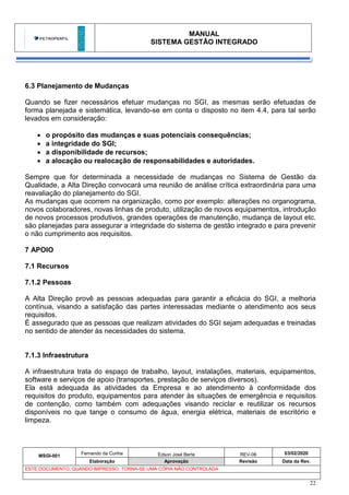 MANUAL
SISTEMA GESTÃO INTEGRADO
MSGI-001
Fernando da Cunha Edson José Berte REV-06 03/02/2020
Elaboração Aprovação Revisão Data da Rev.
ESTE DOCUMENTO, QUANDO IMPRESSO, TORNA-SE UMA CÓPIA NÃO CONTROLADA
22
6.3 Planejamento de Mudanças
Quando se fizer necessários efetuar mudanças no SGI, as mesmas serão efetuadas de
forma planejada e sistemática, levando-se em conta o disposto no item 4.4, para tal serão
levados em consideração:
• o propósito das mudanças e suas potenciais consequências;
• a integridade do SGI;
• a disponibilidade de recursos;
• a alocação ou realocação de responsabilidades e autoridades.
Sempre que for determinada a necessidade de mudanças no Sistema de Gestão da
Qualidade, a Alta Direção convocará uma reunião de análise crítica extraordinária para uma
reavaliação do planejamento do SGI.
As mudanças que ocorrem na organização, como por exemplo: alterações no organograma,
novos colaboradores, novas linhas de produto, utilização de novos equipamentos, introdução
de novos processos produtivos, grandes operações de manutenção, mudança de layout etc.
são planejadas para assegurar a integridade do sistema de gestão integrado e para prevenir
o não cumprimento aos requisitos.
7 APOIO
7.1 Recursos
7.1.2 Pessoas
A Alta Direção provê as pessoas adequadas para garantir a eficácia do SGI, a melhoria
contínua, visando a satisfação das partes interessadas mediante o atendimento aos seus
requisitos.
É assegurado que as pessoas que realizam atividades do SGI sejam adequadas e treinadas
no sentido de atender às necessidades do sistema.
7.1.3 Infraestrutura
A infraestrutura trata do espaço de trabalho, layout, instalações, materiais, equipamentos,
software e serviços de apoio (transportes, prestação de serviços diversos).
Ela está adequada às atividades da Empresa e ao atendimento à conformidade dos
requisitos do produto, equipamentos para atender às situações de emergência e requisitos
de contenção, como também com adequações visando reciclar e reutilizar os recursos
disponíveis no que tange o consumo de água, energia elétrica, materiais de escritório e
limpeza.
 