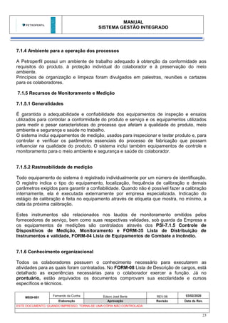 MANUAL
SISTEMA GESTÃO INTEGRADO
MSGI-001
Fernando da Cunha Edson José Berte REV-06 03/02/2020
Elaboração Aprovação Revisão Data da Rev.
ESTE DOCUMENTO, QUANDO IMPRESSO, TORNA-SE UMA CÓPIA NÃO CONTROLADA
23
7.1.4 Ambiente para a operação dos processos
A Petroperfil possui um ambiente de trabalho adequado à obtenção da conformidade aos
requisitos do produto, à proteção individual do colaborador e à preservação do meio
ambiente.
Princípios de organização e limpeza foram divulgados em palestras, reuniões e cartazes
para os colaboradores.
7.1.5 Recursos de Monitoramento e Medição
7.1.5.1 Generalidades
É garantida a adequabilidade e confiabilidade dos equipamentos de inspeção e ensaios
utilizados para controlar a conformidade do produto e serviço e os equipamentos utilizados
para medir e pesar características do processo que afetam a qualidade do produto, meio
ambiente e segurança e saúde no trabalho.
O sistema inclui equipamentos de medição, usados para inspecionar e testar produto e, para
controlar e verificar os parâmetros essenciais do processo de fabricação que possam
influenciar na qualidade do produto. O sistema inclui também equipamentos de controle e
monitoramento para o meio ambiente e segurança e saúde do colaborador.
7.1.5.2 Rastreabilidade de medição
Todo equipamento do sistema é registrado individualmente por um número de identificação.
O registro indica o tipo do equipamento, localização, frequência de calibração e demais
parâmetros exigidos para garantir a confiabilidade. Quando não é possível fazer a calibração
internamente, ela é executada externamente por empresa especializada. Indicação do
estágio de calibração é feita no equipamento através de etiqueta que mostra, no mínimo, a
data da próxima calibração.
Estes instrumentos são relacionados nos laudos de monitoramento emitidos pelos
fornecedores de serviço, bem como suas respectivas validades, sob guarda da Empresa e
os equipamentos de medições são controlados através dos PSI-7.1.5 Controle de
Dispositivos de Medição, Monitoramento e FORM-35 Lista de Distribuição de
Instrumentos e validade, FORM-04 Lista de Equipamentos de Combate a Incêndio.
7.1.6 Conhecimento organizacional
Todos os colaboradores possuem o conhecimento necessário para executarem as
atividades para as quais foram contratados. No FORM-08 Lista de Descrição de cargos, está
detalhado as experiências necessárias para o colaborador exercer a função. Já no
prontuário, estão arquivados os documentos comprovam sua escolaridade e cursos
específicos e técnicos.
 