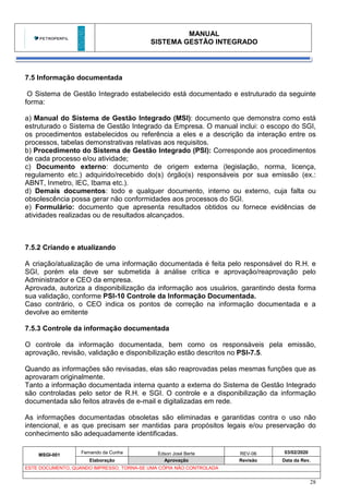 MANUAL
SISTEMA GESTÃO INTEGRADO
MSGI-001
Fernando da Cunha Edson José Berte REV-06 03/02/2020
Elaboração Aprovação Revisão Data da Rev.
ESTE DOCUMENTO, QUANDO IMPRESSO, TORNA-SE UMA CÓPIA NÃO CONTROLADA
28
7.5 Informação documentada
O Sistema de Gestão Integrado estabelecido está documentado e estruturado da seguinte
forma:
a) Manual do Sistema de Gestão Integrado (MSI): documento que demonstra como está
estruturado o Sistema de Gestão Integrado da Empresa. O manual inclui: o escopo do SGI,
os procedimentos estabelecidos ou referência a eles e a descrição da interação entre os
processos, tabelas demonstrativas relativas aos requisitos.
b) Procedimento do Sistema de Gestão Integrado (PSI): Corresponde aos procedimentos
de cada processo e/ou atividade;
c) Documento externo: documento de origem externa (legislação, norma, licença,
regulamento etc.) adquirido/recebido do(s) órgão(s) responsáveis por sua emissão (ex.:
ABNT, Inmetro, IEC, Ibama etc.).
d) Demais documentos: todo e qualquer documento, interno ou externo, cuja falta ou
obsolescência possa gerar não conformidades aos processos do SGI.
e) Formulário: documento que apresenta resultados obtidos ou fornece evidências de
atividades realizadas ou de resultados alcançados.
7.5.2 Criando e atualizando
A criação/atualização de uma informação documentada é feita pelo responsável do R.H. e
SGI, porém ela deve ser submetida à análise crítica e aprovação/reaprovação pelo
Administrador e CEO da empresa.
Aprovada, autoriza a disponibilização da informação aos usuários, garantindo desta forma
sua validação, conforme PSI-10 Controle da Informação Documentada.
Caso contrário, o CEO indica os pontos de correção na informação documentada e a
devolve ao emitente
7.5.3 Controle da informação documentada
O controle da informação documentada, bem como os responsáveis pela emissão,
aprovação, revisão, validação e disponibilização estão descritos no PSI-7.5.
Quando as informações são revisadas, elas são reaprovadas pelas mesmas funções que as
aprovaram originalmente.
Tanto a informação documentada interna quanto a externa do Sistema de Gestão Integrado
são controladas pelo setor de R.H. e SGI. O controle e a disponibilização da informação
documentada são feitos através de e-mail e digitalizadas em rede.
As informações documentadas obsoletas são eliminadas e garantidas contra o uso não
intencional, e as que precisam ser mantidas para propósitos legais e/ou preservação do
conhecimento são adequadamente identificadas.
 