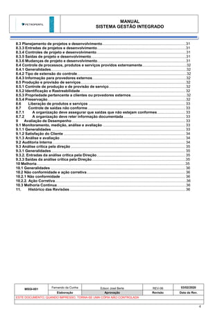 MANUAL
SISTEMA GESTÃO INTEGRADO
MSGI-001
Fernando da Cunha Edson José Berte REV-06 03/02/2020
Elaboração Aprovação Revisão Data da Rev.
ESTE DOCUMENTO, QUANDO IMPRESSO, TORNA-SE UMA CÓPIA NÃO CONTROLADA
4
8.3 Planejamento de projetos e desenvolvimento.................................................................................31
8.3.3 Entradas de projetos e desenvolvimento......................................................................................31
8.3.4 Controles de projeto e desenvolvimento.......................................................................................31
8.3.5 Saídas de projeto e desenvolvimento............................................................................................31
8.3.6 Mudanças de projeto e desenvolvimento......................................................................................31
8.4 Controle de processos, produtos e serviços providos externamente...........................................32
8.4.1 Generalidades...................................................................................................................................32
8.4.2 Tipo de extensão do controle..........................................................................................................32
8.4.3 Informação para provedores externos...........................................................................................32
8.5 Produção e provisão de serviços......................................................................................................32
8.5.1 Controle de produção e de provisão de serviço...........................................................................32
8.5.2 Identificação e Rastreabilidade...................................................................................................... 32
8.5.3 Propriedade pertencente a clientes ou provedores externos......................................................32
8.5.4 Preservação......................................................................................................................................32
8.6 Liberação de produtos e serviços .............................................................................................. 33
8.7 Controle de saídas não conforme............................................................................................... 33
8.7.1 A organização deve assegurar que saídas que não estejam conformes ........................... 33
8.7.2 A organização deve reter informação documentada............................................................ 33
9 Avaliação de Desempenho .............................................................................................................. 33
9.1 Monitoramento, medição, análise e avaliação ................................................................................ 33
9.1.1 Generalidades .................................................................................................................................. 33
9.1.2 Satisfação do Cliente ...................................................................................................................... 34
9.1.3 Análise e avaliação.......................................................................................................................... 34
9.2 Auditoria Interna ................................................................................................................................. 34
9.3 Análise crítica pela direção ............................................................................................................... 35
9.3.1 Generalidades .................................................................................................................................. 35
9.3.2. Entradas da análise crítica pela Direção...................................................................................... 35
9.3.3 Saídas da análise crítica pela Direção...........................................................................................35
10 Melhoria................................................................................................................................................35
10.1 Generalidades ................................................................................................................................... 36
10.2 Não conformidade e ação corretiva................................................................................................ 36
10.2.1 Não conformidade ......................................................................................................................... 36
10.2.2. Ação Corretiva...............................................................................................................................36
10.3 Melhoria Contínua.............................................................................................................................36
11. Histórico das Revisões ................................................................................................................ 36
 