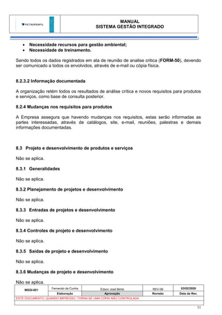 MANUAL
SISTEMA GESTÃO INTEGRADO
MSGI-001
Fernando da Cunha Edson José Berte REV-06 03/02/2020
Elaboração Aprovação Revisão Data da Rev.
ESTE DOCUMENTO, QUANDO IMPRESSO, TORNA-SE UMA CÓPIA NÃO CONTROLADA
31
• Necessidade recursos para gestão ambiental;
• Necessidade de treinamento.
Sendo todos os dados registrados em ata de reunião de analise critica (FORM-50), devendo
ser comunicado a todos os envolvidos, através de e-mail ou cópia física.
8.2.3.2 Informação documentada
A organização retém todos os resultados de análise crítica e novos requisitos para produtos
e serviços, como base de consulta posterior.
8.2.4 Mudanças nos requisitos para produtos
A Empresa assegura que havendo mudanças nos requisitos, estas serão informadas as
partes interessadas, através de catálogos, site, e-mail, reuniões, palestras e demais
informações documentadas.
8.3 Projeto e desenvolvimento de produtos e serviços
Não se aplica.
8.3.1 Generalidades
Não se aplica.
8.3.2 Planejamento de projetos e desenvolvimento
Não se aplica.
8.3.3 Entradas de projetos e desenvolvimento
Não se aplica.
8.3.4 Controles de projeto e desenvolvimento
Não se aplica.
8.3.5 Saídas de projeto e desenvolvimento
Não se aplica.
8.3.6 Mudanças de projeto e desenvolvimento
Não se aplica.
 