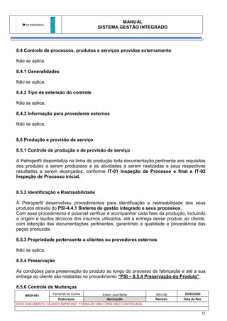 MANUAL
SISTEMA GESTÃO INTEGRADO
MSGI-001
Fernando da Cunha Edson José Berte REV-06 03/02/2020
Elaboração Aprovação Revisão Data da Rev.
ESTE DOCUMENTO, QUANDO IMPRESSO, TORNA-SE UMA CÓPIA NÃO CONTROLADA
32
8.4 Controle de processos, produtos e serviços providos externamente
Não se aplica.
8.4.1 Generalidades
Não se aplica.
8.4.2 Tipo de extensão do controle
Não se aplica.
8.4.3 Informação para provedores externos
Não se aplica.
8.5 Produção e provisão de serviço
8.5.1 Controle de produção e de provisão de serviço
A Petroperfil disponibiliza na linha de produção toda documentação pertinente aos requisitos
dos produtos a serem produzidos e as atividades a serem realizadas e seus respectivos
resultados a serem alcançados, conforme IT-01 Inspeção de Processo e final e IT-02
Inspeção de Processo inicial.
8.5.2 Identificação e Rastreabilidade
A Petroperfil desenvolveu procedimentos para identificação e rastreabilidade dos seus
produtos através do PSI-4.4.1 Sistema de gestão integrado e seus processos.
Com esse procedimento é possível verificar e acompanhar cada fase da produção, incluindo
a origem e laudos técnicos dos insumos utilizados, até a entrega desse produto ao cliente,
com retenção das documentações pertinentes, garantindo a qualidade e procedência das
peças produzida.
8.5.3 Propriedade pertencente a clientes ou provedores externos
Não se aplica.
8.5.4 Preservação
As condições para preservação do produto ao longo do processo de fabricação e até a sua
entrega ao cliente são relatadas no procedimento “PSI – 8.5.4 Preservação do Produto”.
8.5.6 Controle de Mudanças
 