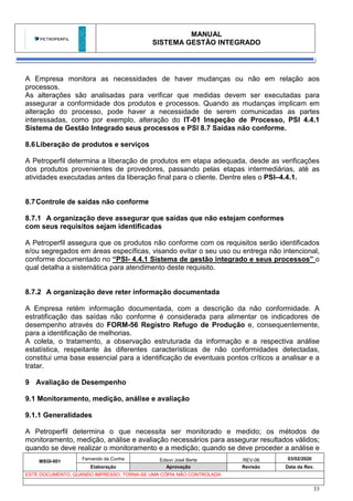 MANUAL
SISTEMA GESTÃO INTEGRADO
MSGI-001
Fernando da Cunha Edson José Berte REV-06 03/02/2020
Elaboração Aprovação Revisão Data da Rev.
ESTE DOCUMENTO, QUANDO IMPRESSO, TORNA-SE UMA CÓPIA NÃO CONTROLADA
33
A Empresa monitora as necessidades de haver mudanças ou não em relação aos
processos.
As alterações são analisadas para verificar que medidas devem ser executadas para
assegurar a conformidade dos produtos e processos. Quando as mudanças implicam em
alteração do processo, pode haver a necessidade de serem comunicadas as partes
interessadas, como por exemplo, alteração do IT-01 Inspeção de Processo, PSI 4.4.1
Sistema de Gestão Integrado seus processos e PSI 8.7 Saídas não conforme.
8.6Liberação de produtos e serviços
A Petroperfil determina a liberação de produtos em etapa adequada, desde as verificações
dos produtos provenientes de provedores, passando pelas etapas intermediárias, até as
atividades executadas antes da liberação final para o cliente. Dentre eles o PSI–4.4.1.
8.7Controle de saídas não conforme
8.7.1 A organização deve assegurar que saídas que não estejam conformes
com seus requisitos sejam identificadas
A Petroperfil assegura que os produtos não conforme com os requisitos serão identificados
e/ou segregados em áreas específicas, visando evitar o seu uso ou entrega não intencional,
conforme documentado no “PSI- 4.4.1 Sistema de gestão integrado e seus processos” o
qual detalha a sistemática para atendimento deste requisito.
8.7.2 A organização deve reter informação documentada
A Empresa retém informação documentada, com a descrição da não conformidade. A
estratificação das saídas não conforme é considerada para alimentar os indicadores de
desempenho através do FORM-56 Registro Refugo de Produção e, consequentemente,
para a identificação de melhorias.
A coleta, o tratamento, a observação estruturada da informação e a respectiva análise
estatística, respeitante às diferentes características de não conformidades detectadas,
constitui uma base essencial para a identificação de eventuais pontos críticos a analisar e a
tratar.
9 Avaliação de Desempenho
9.1 Monitoramento, medição, análise e avaliação
9.1.1 Generalidades
A Petroperfil determina o que necessita ser monitorado e medido; os métodos de
monitoramento, medição, análise e avaliação necessários para assegurar resultados válidos;
quando se deve realizar o monitoramento e a medição; quando se deve proceder a análise e
 