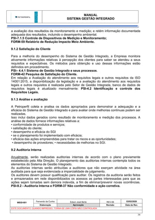MANUAL
SISTEMA GESTÃO INTEGRADO
MSGI-001
Fernando da Cunha Edson José Berte REV-06 03/02/2020
Elaboração Aprovação Revisão Data da Rev.
ESTE DOCUMENTO, QUANDO IMPRESSO, TORNA-SE UMA CÓPIA NÃO CONTROLADA
34
a avaliação dos resultados da monitoramento e medição; e retém informação documentada
adequada dos resultados, incluindo o desempenho ambiental.
PSI-7.1.5 Controle de Dispositivos de Medição e Monitoramento;
FORM-59 Relatório de Redução Impacto Meio Ambiente.
9.1.2 Satisfação do Cliente
Para a melhoria do desempenho do Sistema de Gestão Integrado, a Empresa monitora
ativamente informações relativas à percepção dos clientes para saber se atendeu a seus
requisitos e expectativas. Os métodos para obtenção e uso dessas informações estão
definidos em procedimento.
PSI– 4.4.1 Sistema de Gestão Integrado e seus processos.
FORM-42 Pesquisa de Satisfação do Cliente.
Em relação a Avaliação do atendimento aos requisitos legais e outros requisitos da ISO
14001:2015, a disponibilização da legislação e a avaliação do atendimento aos requisitos
legais e outros requisitos é realizada pelo Setor de Gestão Integrada, banco de dados de
requisitos legais é atualizado mensalmente: PSI-4.2 Identificação e controle dos
Requisitos Legais.
9.1.3 Análise e avaliação
A Petroperfil coleta e analisa os dados apropriados para demonstrar a adequação e a
eficácia do Sistema de Gestão Integrado e para avaliar onde melhorias contínuas podem ser
realizadas.
Isso inclui dados gerados como resultado de monitoramento e medição dos processos. A
análise de dados fornece informações relativas a:
• conformidade de produtos e serviços;
• satisfação do cliente;
• desempenho e eficácia do SGI
• se o planejamento foi implementado com eficácia;
• eficácia das ações empreendidas para tratar os riscos e as oportunidades;
• desempenho de provedores; • necessidades de melhorias no SGI.
9.2 Auditoria Interna
Anualmente, serão realizadas auditorias internas de acordo com o plano previamente
estabelecido pela Alta Direção. O planejamento das auditorias internas contempla todos os
elementos do Sistema de Gestão Integrado.
As auditorias internas serão atribuídas a auditores que não exerçam atividade na área
auditada para que seja evidenciada a imparcialidade de julgamento.
Os auditores devem possuir qualificação para auditar. Os registros da auditoria serão feitos
e armazenados em rede disponibilizados os acessos as partes interessadas para que as
ações sejam tomadas sem demora indevida, a fim de eliminar/prevenir novas ocorrências.
PSI-9.2 - Auditoria Interna e FORM-37 Não conformidade e ação corretiva.
 