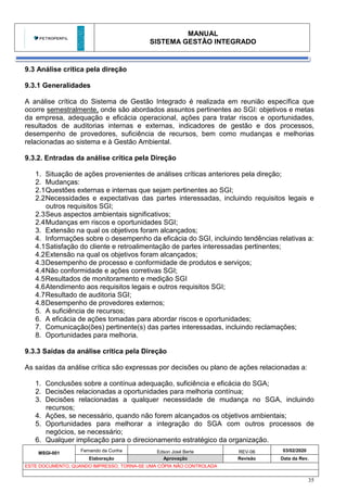 MANUAL
SISTEMA GESTÃO INTEGRADO
MSGI-001
Fernando da Cunha Edson José Berte REV-06 03/02/2020
Elaboração Aprovação Revisão Data da Rev.
ESTE DOCUMENTO, QUANDO IMPRESSO, TORNA-SE UMA CÓPIA NÃO CONTROLADA
35
9.3 Análise crítica pela direção
9.3.1 Generalidades
A análise crítica do Sistema de Gestão Integrado é realizada em reunião específica que
ocorre semestralmente, onde são abordados assuntos pertinentes ao SGI: objetivos e metas
da empresa, adequação e eficácia operacional, ações para tratar riscos e oportunidades,
resultados de auditorias internas e externas, indicadores de gestão e dos processos,
desempenho de provedores, suficiência de recursos, bem como mudanças e melhorias
relacionadas ao sistema e à Gestão Ambiental.
9.3.2. Entradas da análise crítica pela Direção
1. Situação de ações provenientes de análises críticas anteriores pela direção;
2. Mudanças:
2.1Questões externas e internas que sejam pertinentes ao SGI;
2.2Necessidades e expectativas das partes interessadas, incluindo requisitos legais e
outros requisitos SGI;
2.3Seus aspectos ambientais significativos;
2.4Mudanças em riscos e oportunidades SGI;
3. Extensão na qual os objetivos foram alcançados;
4. Informações sobre o desempenho da eficácia do SGI, incluindo tendências relativas a:
4.1Satisfação do cliente e retroalimentação de partes interessadas pertinentes;
4.2Extensão na qual os objetivos foram alcançados;
4.3Desempenho de processo e conformidade de produtos e serviços;
4.4Não conformidade e ações corretivas SGI;
4.5Resultados de monitoramento e medição SGI
4.6Atendimento aos requisitos legais e outros requisitos SGI;
4.7Resultado de auditoria SGI;
4.8Desempenho de provedores externos;
5. A suficiência de recursos;
6. A eficácia de ações tomadas para abordar riscos e oportunidades;
7. Comunicação(ões) pertinente(s) das partes interessadas, incluindo reclamações;
8. Oportunidades para melhoria.
9.3.3 Saídas da análise crítica pela Direção
As saídas da análise crítica são expressas por decisões ou plano de ações relacionadas a:
1. Conclusões sobre a contínua adequação, suficiência e eficácia do SGA;
2. Decisões relacionadas a oportunidades para melhoria contínua;
3. Decisões relacionadas a qualquer necessidade de mudança no SGA, incluindo
recursos;
4. Ações, se necessário, quando não forem alcançados os objetivos ambientais;
5. Oportunidades para melhorar a integração do SGA com outros processos de
negócios, se necessário;
6. Qualquer implicação para o direcionamento estratégico da organização.
 