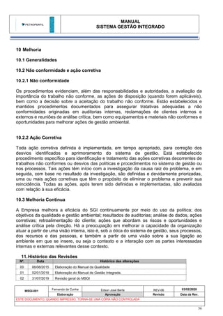 MANUAL
SISTEMA GESTÃO INTEGRADO
MSGI-001
Fernando da Cunha Edson José Berte REV-06 03/02/2020
Elaboração Aprovação Revisão Data da Rev.
ESTE DOCUMENTO, QUANDO IMPRESSO, TORNA-SE UMA CÓPIA NÃO CONTROLADA
36
10 Melhoria
10.1 Generalidades
10.2 Não conformidade e ação corretiva
10.2.1 Não conformidade
Os procedimentos evidenciam, além das responsabilidades e autoridades, a avaliação da
importância do trabalho não conforme, as ações de disposição (quando forem aplicáveis),
bem como a decisão sobre a aceitação do trabalho não conforme. Estão estabelecidos e
mantidos procedimentos documentados para assegurar tratativas adequadas a não
conformidades originadas em auditorias internas, reclamações de clientes internos e
externos e reuniões de análise crítica, bem como equipamentos e materiais não conformes e
oportunidades para melhorar ações de gestão ambiental.
10.2.2 Ação Corretiva
Toda ação corretiva definida é implementada, em tempo apropriado, para correção dos
desvios identificados e aprimoramento do sistema de gestão. Está estabelecido
procedimento específico para identificação e tratamento das ações corretivas decorrentes de
trabalhos não conformes ou desvios das políticas e procedimentos no sistema de gestão ou
nos processos. Tais ações têm início com a investigação da causa raiz do problema, e em
seguida, com base no resultado da investigação, são definidas e devidamente priorizadas,
uma ou mais ações corretivas que têm o propósito de eliminar o problema e prevenir sua
reincidência. Todas as ações, após terem sido definidas e implementadas, são avaliadas
com relação à sua eficácia.
10.3 Melhoria Contínua
A Empresa melhora a eficácia do SGI continuamente por meio do uso da política; dos
objetivos da qualidade e gestão ambiental; resultados de auditorias; análise de dados, ações
corretivas; retroalimentação do cliente; ações que abordam os riscos e oportunidades e
análise crítica pela direção. Há a preocupação em melhorar a capacidade da organização
atuar a partir de uma visão interna, isto é, sob a ótica do sistema de gestão, seus processos,
dos recursos e das pessoas, e também a partir de uma visão sobre a sua ligação ao
ambiente em que se insere, ou seja o contexto e a interação com as partes interessadas
internas e externas relevantes desse contexto.
11.Histórico das Revisões
Nº. Data Histórico das alterações
00 06/08/2015 Elaboração do Manual da Qualidade
01 02/01/2019 Elaboração do Manual de Gestão Integrada.
02 31/07/2019 Revisão geral do MSGI
 