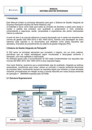 MANUAL
SISTEMA GESTÃO INTEGRADO
MSGI-001
Fernando da Cunha Edson José Berte REV-06 03/02/2020
Elaboração Aprovação Revisão Data da Rev.
ESTE DOCUMENTO, QUANDO IMPRESSO, TORNA-SE UMA CÓPIA NÃO CONTROLADA
5
ALTA DIREÇÃO
ADMINISTRATIVO COMERCIAL PRODUÇÃO
Prospecção
Vendas internas
Operadores
Auxiliares
Assistentes
Vendas externas
Pós venda
Manutenção
R.H. / S.G.I.
Faturamento
Financeiro
T.I.
Compras
Expedição
Recebimento
1 Introdução
Este Manual contém os principais elementos para gerir o Sistema de Gestão Integrada da
Empresa Petroperfil Indústria de Perfis Plásticos Ltda.
A finalidade é servir como base para todas as tomadas de decisões e ações para atingir e
manter o padrão dos produtos com qualidade e preservando o meio ambiente,
contemplando a segurança, saúde, necessidade e expectativas das partes interessadas
interna ou externas.
A partir do item 4 do manual utilizamos a mesma itemização que é usada nos requisitos das
normas de gestão (ISO 9001:2015 e ISO 14001:2015), fizemos uma abordagem de como
tratamos cada requisito e, os documentos que detalham como esses requisitos são
atendidos, chamados de procedimentos do sistema de gestão integrada (PSI).
2 Sistema de Gestão Integrado da Petroperfil
O SGI reúne os principais elementos que compõem o negócio, em um único sistema,
permitindo que as metas estratégicas sejam monitoradas e alcançadas conforme o
planejado, com mais agilidade e organização.
As diretrizes gerais para o funcionamento do SGI estão fundamentadas nos requisitos das
normas ISO 9001:2015, ISO 14001:2015 e seus requisitos legais.
Com esse Sistema, queremos que a produtividade seja de qualidade, integrada as práticas
sustentáveis, contribuindo para evitar, reduzir ou controlar o impacto ambiental decorrente
do processo fabril, monitorando sempre os requisitos legais que norteiam a nossa atividade
industrial, principalmente em relação as leis e normas descritas em nossa licença ambiental
de operação nº 36009084 expedida pela CETESB.
2.1 Estrutura Organizacional
 