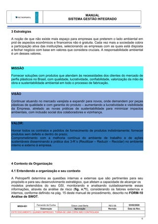 MANUAL
SISTEMA GESTÃO INTEGRADO
MSGI-001
Fernando da Cunha Edson José Berte REV-06 03/02/2020
Elaboração Aprovação Revisão Data da Rev.
ESTE DOCUMENTO, QUANDO IMPRESSO, TORNA-SE UMA CÓPIA NÃO CONTROLADA
6
3 Estratégias
A noção de que não existe mais espaço para empresas que preterem o lado ambiental em
prol de aspectos econômicos e financeiros não é gratuita. Cada vez mais a sociedade cobra
a participação ativa das instituições, selecionando as empresas com as quais está disposta
a fechar negócio com base em valores que considera cruciais. A responsabilidade ambiental
é um desses valores.
MISSÃO
Fornecer soluções com produtos que atendam às necessidades dos clientes do mercado de
perfis plásticos no Brasil, com qualidade, lucratividade, confiabilidade, valorização da mão de
obra e sustentabilidade ambiental em todo o processo de fabricação.
VISÃO
Continuar atuando no mercado varejista e expandir para novos, onde demandem por peças
plásticas de qualidade e com garantia do produto – aumentando a lucratividade e visibilidade
da Empresa, atrelado as novas práticas de sustentabilidade para minimizar impactos
ambientais, com inclusão social dos colaboradores e vizinhança.
VALOR:
Honrar todos os contratos e pedidos de fornecimento de produtos indistintamente; fornecer
produtos sem defeito e dentro do prazo;
Comprometimento com a melhoria contínua do ambiente de trabalho e de ações
sustentáveis disseminando a prática dos 3-R´s (Reutilizar – Reduzir – Reciclar) no ambiente
interno e externo à empresa.
4 Contexto da Organização
4.1 Entendendo a organização e seu contexto
A Petroperfil determina as questões internas e externas que são pertinentes para seu
propósito e para seu desenvolvimento estratégico, que afetam a capacidade de alcançar os
modelos pretendidos do seu GSI, monitorando e analisando cuidadosamente essas
informações, através da análise de risco (fig. n.º1), considerando os fatores externos e
internos, conforme definido na pág. 15 deste manual de procedimento, descrito no FORM-10
Análise de SWOT.
 