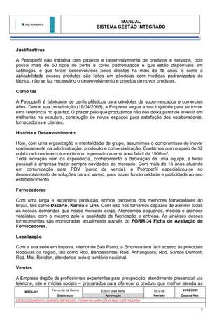 MANUAL
SISTEMA GESTÃO INTEGRADO
MSGI-001
Fernando da Cunha Edson José Berte REV-06 03/02/2020
Elaboração Aprovação Revisão Data da Rev.
ESTE DOCUMENTO, QUANDO IMPRESSO, TORNA-SE UMA CÓPIA NÃO CONTROLADA
9
Justificativas
A Petroperfil não trabalha com projetos e desenvolvimento de produtos e serviços, pois
possui mais de 50 tipos de perfis e cores padronizados e que estão disponíveis em
catálogos, e que foram desenvolvidos pelos clientes há mais de 15 anos, e como a
aplicabilidade desses produtos são feitos em gôndolas com medidas padronizadas de
fábrica, não se faz necessário o desenvolvimento e projetos de novos produtos.
Como faz
A Petroperfil é fabricante de perfis plásticos para gôndolas de supermercados e comércios
afins. Desde sua constituição (19/04/2006), a Empresa segue a sua trajetória para se tornar
uma referência no que faz. O prazer pelo que produzimos não nos deixa parar de investir em
melhorias na estrutura, construção de novos espaços para satisfação dos colaboradores,
fornecedores e clientes.
História e Desenvolvimento
Hoje, com uma organização e mentalidade de grupo, assumimos o compromisso de inovar
continuamente na administração, produção e comercialização. Contamos com o apoio de 32
colaboradores internos e externos, e possuímos uma área fabril de 1500 m².
Toda inovação vem da experiência, conhecimento e dedicação de uma equipe, e torna
possível à empresa trazer sempre novidades ao mercado. Com mais de 15 anos atuando
em comunicação para PDV (ponto de venda), a Petroperfil especializou-se no
desenvolvimento de soluções para o varejo, para trazer funcionalidade e praticidade ao seu
estabelecimento.
Fornecedores
Com uma larga e expansiva produção, somos parceiros dos melhores fornecedores do
Brasil, tais como Dacarto, Karina e Link. Com isso nos tornamos capazes de atender todas
as nossas demandas que nosso mercado exige. Atendemos pequenos, médios e grandes
varejistas, com o mesmo zelo e qualidade de fabricação e entrega. As análises desses
fornecimentos são monitoradas anualmente através do FORM-34 Ficha de Avaliação de
Fornecedores.
Localização
Com a sua sede em Itupeva, interior de São Paulo, a Empresa tem fácil acesso às principais
Rodovias da região, tais como Rod. Bandeirantes; Rod. Anhanguera; Rod. Santos Dumont,
Rod. Mal. Rondon, atendendo todo o território nacional.
Vendas
A Empresa dispõe de profissionais experientes para prospecção, atendimento presencial, via
telefone, site e mídias sociais – preparados para oferecer o produto que melhor atenda às
 