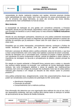 MANUAL
SISTEMA GESTÃO INTEGRADO
MSGI-001
Fernando da Cunha Edson José Berte REV-06 03/02/2020
Elaboração Aprovação Revisão Data da Rev.
ESTE DOCUMENTO, QUANDO IMPRESSO, TORNA-SE UMA CÓPIA NÃO CONTROLADA
10
necessidades do cliente, realizando cotações com rapidez, dirimindo possíveis dúvidas
sobre aplicabilidade de cada modelo, bem como dispomos de caixas personalizadas com
“kit” de amostras das peças fabricadas, as quais são enviadas aos novos clientes,
proporcionando maior confiabilidade na hora da compra.
Meio Ambiente:
A necessidade de realização de uma gestão com consciência ambiental, a Empresa
Petroperfil, através de sua alta direção, disponibilizou meios para a planejar e realizar ações
que convirjam em benefício a curto e médio prazo no meio ambiente- FORM-02 Indicadores
Desempenho.
Através de uma abordagem participativa, desenhou-se uma política ambiental empresarial
cuja característica permite que todos os integrantes da organização participem e possam dar
opiniões de exemplos que já praticaram e deram certo em suas casas ou na comunidade
onde vivem.
Possibilitar que as partes interessadas, principalmente externas, conheçam a Política de
Gestão Ambiental e suas práticas, para que possam ser agentes multiplicadores.
Estimular o processo de reflexão sobre a política ambiental, antes de formulá-la, o que leva
a maior comprometimento, bem como metas mais realistas e passíveis de serem cumpridas.
Através de interações com a comunidade local, a Empresa se propôs a realizar encontros
com estudantes do ensino fundamental e difundir, através de palestras e visita à fábrica, a
importância da reciclagem no dia-a-dia e principalmente do plástico, produto principal da
empresa.
Em relação ao impacto ambiental, a Petroperfil firmou parceria para a coleta e o descarte
dos resíduos sólidos gerados na produção, com certificado da correta destinação desses
resíduos, tais como embalagens plásticas e caixas de papelão das matérias-primas
recebidas, bem como dos refugos de produção não reutilizados. Outro tipo de coleta seletiva
realizada pela empresa é em relação ao descarte de óleo redutor usado no processo
produtivo (1).
Uma política ambiental deve, obrigatoriamente, conter três comprometimentos chaves que
podem ser considerados como os pilares de sustentação do SGI, sendo estes:
• Atendimento à legislação;
• Prevenção da poluição;
• Comprometimento com a melhoria contínua.
Esta informação não determina que uma organização deva melhorar de uma só vez, todo o
seu desempenho ambiental, mas que a política deve orientar todos os esforços no sentido
de aprimoramento de seu Sistema de Gestão Ambiental.
 