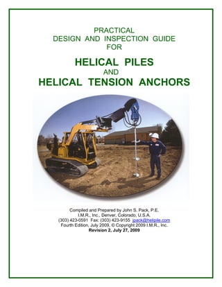 PRACTICAL
DESIGN AND INSPECTION GUIDE
FOR
HELICAL PILES
AND
HELICAL TENSION ANCHORS
Compiled and Prepared by John S. Pack, P.E.
I.M.R., Inc., Denver, Colorado, U.S.A.
(303) 423-0591 Fax: (303) 423-9155 jpack@helipile.com
Fourth Edition, July 2009, © Copyright 2009 I.M.R., Inc.
Revision 2, July 27, 2009
 
