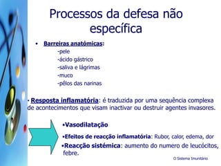 O Sistema Imunitário
Processos da defesa não
específica
• Barreiras anatómicas:
-pele
-ácido gástrico
-saliva e lágrimas
-muco
-pêlos das narinas
• Resposta inflamatória: é traduzida por uma sequência complexa
de acontecimentos que visam inactivar ou destruir agentes invasores.
•Vasodilatação
•Efeitos de reacção inflamatória: Rubor, calor, edema, dor
•Reacção sistémica: aumento do numero de leucócitos,
febre.
 