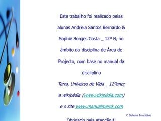 O Sistema Imunitário
Este trabalho foi realizado pelas
alunas Andreia Santos Bernardo &
Sophie Borges Costa _ 12º B, no
âmbito da disciplina de Área de
Projecto, com base no manual da
discliplina
Terra, Universo de Vida _ 12ºano;
a wikipédia (www.wikipédia.com)
e o site www.manualmerck.com
 