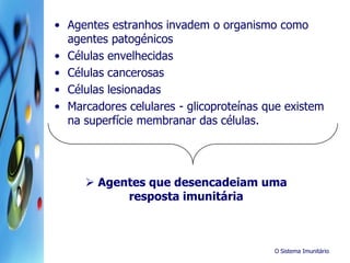 O Sistema Imunitário
• Agentes estranhos invadem o organismo como
agentes patogénicos
• Células envelhecidas
• Células cancerosas
• Células lesionadas
• Marcadores celulares - glicoproteínas que existem
na superfície membranar das células.
 Agentes que desencadeiam uma
resposta imunitária
 