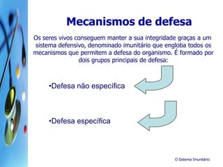 O Sistema Imunitário
Os seres vivos conseguem manter a sua integridade graças a um
sistema defensivo, denominado imunitário que engloba todos os
mecanismos que permitem a defesa do organismo. É formado por
dois grupos principais de defesa:
•Defesa não específica
•Defesa específica
Mecanismos de defesa
 