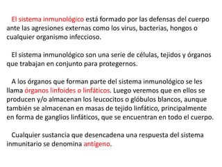 El sistema inmunológico está formado por las defensas del cuerpo
ante las agresiones externas como los virus, bacterias, hongos o
cualquier organismo infeccioso.
El sistema inmunológico son una serie de células, tejidos y órganos
que trabajan en conjunto para protegernos.
A los órganos que forman parte del sistema inmunológico se les
llama órganos linfoides o linfáticos. Luego veremos que en ellos se
producen y/o almacenan los leucocitos o glóbulos blancos, aunque
también se almacenan en masas de tejido linfático, principalmente
en forma de ganglios linfáticos, que se encuentran en todo el cuerpo.
Cualquier sustancia que desencadena una respuesta del sistema
inmunitario se denomina antígeno.
 