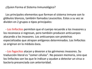 ¿Quien Forma el Sistema Inmunológico?
Los principales elementos que forman el sistema inmune son lo
glóbulos blancos, también llamados Leucocitos. Estos a su vez se
dividen en 2 grupos o tipos principales:
- Los linfocitos permiten que el cuerpo recuerde a los invasores y
los reconozca si regresan, pero también producen anticuerpos
atacando a los invasores. Los anticuerpos son proteínas
especializadas que atrapan antígenos determinados. Los linfocitos
se originan en la médula ósea.
- Los fagocitos atacan y devoran a los gérmenes invasores. Su
traducción literal es "comer células". No poseen memoria, sino que
los linfocitos son los que le indican y ayudan a detectar un virus o
bacteria presenciada con anterioridad.
 