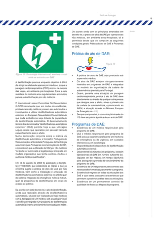 13
notas:
A desfibrilhação precoce enquanto objetivo é difícil
de atingir se efetuada apenas por médicos, já que a
paragem cardiorrespiratória (PCR) ocorre, na maioria
das vezes, em ambiente pré-hospitalar. Face a esta
realidade foi instituída e/ou regulamentada em muitos
países a desfibrilhação por não médicos.
O International Liaison Committee On Resuscitation
(ILCOR) recomenda que, em muitas circunstâncias,
profissionais não médicos possam ser autorizados e
incentivados a utilizar desfibrilhadores automáticos
externos, e o European Resuscitation Council defende
que cada ambulância seja dotada de capacidade
de desfibrilhação automática. O desenvolvimento
técnico dos denominados “desfibrilhadores automáticos
externos” (DAE) permite hoje a sua utilização
segura desde que operados por pessoal treinado
especificamente para o efeito.
Numa declaração conjunta sobre a prática da
desfibrilhação automática, o Conselho Português de
RessuscitaçãoeaSociedadePortuguesadeCardiologia
assumiram para Portugal as recomendações do ILCOR,
e consideram que a utilização de DAE por não médicos
“só pode ser autorizada e legalizada se integrada em
modelo organizativo que tenha controlo médico e
auditoria médica qualificados”.
Em 12 de agosto de 2009 foi publicado o decreto-
lei nº 188/2009, que estabelece as regras a que se
encontra sujeita a prática de atos de DAE por não
médicos, bem como a instalação e utilização de
desfibrilhadores automáticos externos no âmbito quer
do sistema integrado de emergência médica (SIEM),
quer de programas de desfibrilhação em locais de
acesso ao público.
De acordo com este decreto-lei, o ato de desfibrilhação,
ainda que realizado através de desfibrilhadores
automáticos, só pode ser realizado por não médicos
com a delegação de um médico, sob a sua supervisão
e desde que integrado num programa de desfibrilhação
automática externa previamente licenciado pelo INEM.
De acordo ainda com os princípios emanados em
decreto-lei, a prática de atos de DAE por operacionais
não médicos, em ambiente extra-hospitalar, só é
permitida desde que se cumpram as seguintes
condições gerais: Prática do ato de DAE e Proramas
de DAE.
Prática do ato de DAE:
•	 A prática de atos de DAE seja praticada sob
supervisão médica;
•	 Os atos de DAE estejam obrigatoriamente
inseridos em programas de DAE e integrados
no modelo de organização da cadeia de
sobrevivência previsto para Portugal;
•	 Quem, perante uma situação de paragem
cardiorrespiratória, pratica o ato de DAE deve
directamente ou através de qualquer outra pessoa
que designe para o efeito, ativar o primeiro elo
da cadeia de sobrevivência, comunicando ao
INEM, a situação através do Número Europeu
de Emergência – 112;
•	 Sempre que possível, a comunicação através do
112 deve ser prévia à prática de um acto de DAE.
Programas de DAE:
•	 Existência de um médico responsável pelo
programa de DAE;
•	 Que o médico responsável pelo programa de
DAE possua experiência relevante em medicina
de emergência ou de urgência, em cuidados
intensivos ou em cardiologia;
•	 Disponibilidade de dispositivos de desfibrilhação
automática externa;
•	 Dependendo da natureza do programa, existam
operacionais de DAE em número suficiente (ex.
capazes de dar reposta em tempo oportuno)
para assegurar o período de funcionamento do
programa de DAE;
•	 Existência de um responsável pelo controlo das
necessidades formativas para manter o programa;
•	 Existência de registos de todas as utilizações dos
DAE e que estes possuam características que
permitam a posterior análise dessas utilizações;
•	 Existência de um permanente controlo de
qualidade de todas as etapas do programa.
Figura 13: Simbologia internacional, assinala o local
onde se encontra um DAE
Figura 14
DAE em Portugal
 