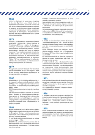 15
notas:
1965
Início, em Portugal, do socorro pré-hospitalar
de doentes. O primeiro passo é dado através da
implementação do número nacional de socorro “115”
que servia numa primeira fase para acudir a vítimas
de acidentes na via pública em Lisboa. Era acionada
uma ambulância tripulada por polícias que efetuava
o transporte do doente para o Hospital. Nos anos
seguintes, este serviço estendeu-se ao Porto, Coimbra,
Aveiro, Setúbal e Faro.
1971
É criado, a 22 de novembro, no Ministério do Interior
e da Saúde e Assistência, o Serviço Nacional de
Ambulâncias (SNA) com o objetivo de “assegurar a
orientação, coordenação e eficiência das atividades
respeitantes à prestação de primeiros socorros
a sinistrados e doentes, bem como ao respetivo
transporte”. Foram criados os postos de Ambulâncias
do SNA, dotados com ambulâncias medicalizáveis,
equipamento sanitário e de telecomunicações e
entregues à colaboração da Polícia de Segurança
Pública (PSP) nas cidades de Lisboa, Porto, Coimbra
e Setúbal. Nas restantes áreas, as ambulâncias foram
entregues a corporações de bombeiros.
1977
Portugal aderiu ao símbolo "Estrela da Vida" (desenhada
por Leo Schwart em 1973). O SNA regista o direito
de uso exclusivo deste símbolo pelos serviços de
emergência médica portugueses
1980
A Resolução nº 84 do Conselho de Ministros de 11
de março cria o Gabinete de Emergência Médica
(GEM) que tinha como principal objetivo desenvolver
e coordenar um Sistema Integrado de Emergência
Médica (SIEM).
O SNA organiza as primeiras jornadas de emergência
médica.
Em 25 de agosto de 1980 é celebrado um protocolo
entre o Ministério da Saúde (através do GEM) e o
Departamento de Saúde e Serviços Humanos dos
Estados Unidos da América (EUA) que veio estabelecer
um programa no campo da emergência médica pré-
hospitalar que visava apoiar a implementação do
sistema português.
1981
Através do decreto-lei 234/81 de 3 de agosto é criado o
INEM enquanto “organismo coordenador das atividades
de Emergência Médica a executar pelas diversas
entidades do sistema”. É tutelado pelo Ministério dos
Assuntos Sociais e da Saúde.
O SNA, então tutelado pelo Ministério da Defesa,
passa a integrar o INEM.
O INEM herda, fundamentalmente, as redes SNA de
telecomunicações (115) e de transporte (ambulâncias
disponibilizadas aos bombeiros e PSP) que cobriam
o território nacional.
O médico cardiologista Francisco Rocha da Silva
assume a presidência do INEM.
São realizados os primeiros cursos de formação em
Técnicas de Emergência Médica, dirigidos a médicos
e enfermeiros, com colaboração de profissionais
estrangeiros.
São estabelecidas as bases de colaboração dos corpos
de bombeiros no SIEM. Este acordo foi negociado com
o Serviço Nacional de Bombeiros (SNB) e com a Liga
dos Bombeiros Portugueses (LBP).
1982
É iniciado no mês de março o primeiro “Curso para
Tripulantes de Ambulância”, com a duração de cinco
semanas completas. Durante este ano foram realizados
mais dois cursos deste tipo, para um total de 60
tripulantes.
Foram celebrados acordos com a PSP e o SNB e
feitos os primeiros contactos com a Cruz Vermelha
Portuguesa (CVP) com vista à implementação efetiva
de um SIEM.
Foi realizada a cobertura, em termos de Emergência
Médica, da primeira visita do Papa João Paulo II a
Portugal, no mês de maio.
É criado, no mês de junho, o Centro de Informação
Antivenenos (CIAV) do INEM, centro de elevado nível
técnico no apoio informativo e no aconselhamento
ao tratamento a vítimas de intoxicações (dos
medicamentos aos pesticidas e cosméticos) bem
como na orientação terapêutica e visão prognóstica
aos clínicos, tanto no ambulatório como nas unidades
hospitalares.
1983
O INEM organiza vários tipos de formação como forma
de melhorar o sistema de socorro nacional. Elementos
da PSP e dos bombeiros são abrangidos, num total
de 1.496 participantes.
Sai o número zero (0) da revista “Emergência Médica”,
do INEM. Custa 50 escudos.
1984
É publicado o decreto-lei 278/84 de 13 de agosto que
cria o Conselho Nacional de Planeamento Civil de
Emergência na dependência do Primeiro-Ministro.
O INEM passa a acompanhar comitivas de Chefes
de Estado e outras entidades internacionais de visita
a Portugal.
1985
Coube ao INEM a proteção na área da saúde a todas
as visitas oficiais ao país. Destacam-se de entre outras
individualidades, a Rainha de Inglaterra, Isabel II, e o
Presidente dos Estados Unidos da América, Ronald
Reagan.
Cronologia da Emergência Médica
 