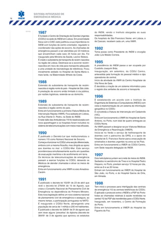 SISTEMA INTEGRADO DE
EMERGÊNCIA MÉDICA
16
notas:
1987
É fundado o Centro de Orientação de Doentes Urgentes
(CODU) na sede do INEM em Lisboa. Em proximidade
física com o CIAV, cedo justificou a sua importância no
SIEM com funções de centro orientador, regulador e
coordenador das ações de socorro. As chamadas de
emergência passam a ser atendidas por 23 médicos
que encaminham cada caso 24 horas por dia. Foi
inaugurado pela Ministra da Saúde, Leonor Beleza.
É criado o subsistema de transporte de recém-nascidos
na região de Lisboa. Destinava-se a socorrer recém-
nascidos em risco de vida para transporte adequado
a uma unidade de neonatologia de referência. Ficou
inicialmente sediado no Hospital de Santa Maria e,
mais tarde, na Maternidade Alfredo da Costa.
1988
Extensão do subsistema de transporte de recém-
nascidos à região norte do país - Hospital de São João.
A prestação de socorro então limitado à via pública,
por razões logísticas, estende-se ao domicílio.
1989
Extensão do subsistema de transporte de recém-
nascidos à região centro do país.
Entra em funcionamento a primeira Viatura Médica de
Intervenção Rápida (VMIR). Fica sediada em Lisboa,
na Rua Infante D. Pedro, na Sede do INEM.
A rede rádio das Ambulâncias 115 foi reestruturada com
nova aparelhagem e os hospitais foram incluídos no
sistema de telecomunicações com meios mais eficazes.
1990
É publicado o Decreto-Lei que institucionalizou o
número 115 como Número Nacional de Socorro.
ComeçaafuncionarnoCODUumasecçãodiferenciada,
embora com a mesma filosofia, mas dirigida ao apoio
aos doentes no mar: o CODU-Mar. Este serviço
providenciava simultaneamente auxílio em questões
de evacuação marítima e de acolhimento em terra.
Os técnicos de telecomunicações de emergência
passam a exercer funções no CODU, deixando os
Médicos de atender chamadas e ativar os meios de
emergência.
Entra em funcionamento uma VMIR no eixo Amadora-
Cacém.
1991
É publicado o decreto-lei 153/91 de 23 de abril que
revê o decreto-lei 278/84 de 13 de Agosto, que
criara o Conselho Nacional de Planeamento Civil de
Emergência na dependência do Primeiro-Ministro.
Esta nova legislação define um novo sistema nacional
de planeamento civil de emergência e assegura, ao
mesmo tempo, a participação portuguesa na NATO.
É inaugurado o CODU Norte, abrangendo uma
população de cerca de 1 milhão e 200 mil habitantes.
É publicado o decreto-lei 326/91 de 31 de agosto que
vem rever alguns ‘preceitos’ do diploma (decreto-lei
384/81 de 3 de agosto) que aprovou os estatutos
do INEM, vendo o Instituto alargadas as suas
responsabilidades.
Os hospitais de São Francisco Xavier, em Lisboa, e
de Cascais, recebem cada um, uma VMIR.
1992
Toma posse como Presidente do INEM o cirurgião
João Luís Malato Correia.
1995
A presidência do INEM passa a ser ocupada por
Custódio Joaquim Brás.
Inauguração, em setembro, do CODU Centro,
antecedida pela formação do pessoal médico e dps
operadores de central.
Início de atividade da VMIR do Centro Hospitalar de
Vila Nova de Gaia.
É decidida a criação de um sistema informático para
o registo dos verbetes de socorro e transporte.
1996
É estabelecido um acordo com o Instituto de
Engenharia de Sistemas e Computadores (INESC) com
vista à implementação de um sistema de informação
geográfica no CODU.
É concebida a Viatura de Intervenção em Catástrofe
(VIC).
Entra em funcionamento a VMIR do Hospital de Santo
António, no Porto, num total de quatro entregues ao
CODU Norte.
As VMIR passam a designar-se por Viaturas Médicas
de Emergência e Reanimação (VMER).
Inicia-se no Verão o serviço de helitransporte de
doentes com o patrocínio da OPEL e o apoio do
Hospital de S. Francisco Xavier para a evacuação de
sinistrados e doentes urgentes na zona sul do País.
Entra em funcionamento a VMER do CODU Centro,
com Sede naquela delegação do INEM.
1997
Dois helicópteros juntam-se à rede de meios do INEM.
Sediados no aeródromo de Tires e no Hospital Pedro
Hispano, no Porto, prestam serviço 12 horas por dia,
entre as 8 e as 20 horas.
Entram em funcionamento as VMER do Hospital de
São João, no Porto, e do Hospital Garcia de Orta,
em Almada.
1998
Tem início o processo para interligação das centrais
de emergência 112 às centrais telefónicas do CODU.
É aplicado o protocolo entre o INEM e a PSP do Porto:
todas as chamadas relativas à saúde recebidas na
central 112 da PSP são transferidas para o CODU Norte.
Inaugurado, em novembro, o Centro de Formação
do Porto.
Entra em funcionamento a VMER do Hospital da
Figueira da Foz.
 