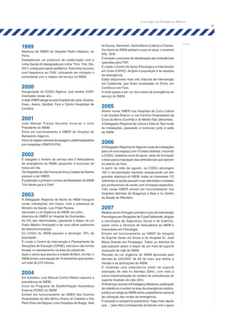 17
notas:
1999
Abertura da VMER do Hospital Pedro Hispano, no
Porto.
Estabelecido um protocolo de colaboração com a
Linha Saúde 24 (designada por Linha “Trim, Trim, Dói,
Dói”), criada para apoio pediátrico. Esta linha recorreu
com frequência ao CIAV, colocando em contacto o
consultante com o médico de serviço no INEM.
2000
Inauguração do CODU Algarve, que recebe 34761
chamadas nesse ano.
A rede VMER alarga-se aos hospitais de Leiria, Guarda,
Viseu, Aveiro, Setúbal, Faro e Centro Hospitalar de
Coimbra.
2001
José Manuel França Gouveia torna-se o novo
Presidente do INEM.
Entra em funcionamento a VMER do Hospital do
Barlavento Algarvio.
Início do registo nacional de paragem cardiorrespiratória
pré-hospitalar (RNPCR-PH).
2002
É alargado o horário de serviço dos 2 helicópteros
de emergência do INEM, passando a funcionar 24
horas por dia.
Os Hospitais de Vila Franca de Xira e Caldas da Rainha
passam a ter VMER.
É publicado o primeiro número da Newsletter do INEM
“Via Verde para a Vida”.
2003
A Delegação Regional do Norte do INEM inaugura
novas instalações, em março, com a presença do
Ministro da Saúde, Luís Filipe Pereira.
Aprovada a Lei Orgânica do INEM, em julho.
Abertura da VMER do Hospital de Guimarães.
As VIC são reformuladas, passando a dispor de um
Posto Médico Avançado e de uma célula autónoma
de telecomunicações.
Os CODU do INEM passam a abranger 75% da
população.
É criado o Centro de Intervenção e Planeamento de
Situações de Exceção (CIPSE), estrutura não formal
focada no planeamento na área da catástrofe.
Após o sismo que assolou a cidade de Bam, no Irão, o
INEM enviou uma equipa de 10 elementos que assistiu
um total de 273 vítimas.
2004
Em fevereiro, Luís Manuel Cunha Ribeiro assume a
presidência do INEM.
Início do Programa de Desfibrilhação Automática
Externa (PDAE) do INEM
Entram em funcionamento as VMER dos Centros
Hospitalares do Alto Minho (Viana do Castelo) e Vila
Real (Peso da Régua) e dos Hospitais de Braga, Vale
do Sousa, Santarém, Santa Maria (Lisboa) e Chaves.
Os meios do INEM adotam a sua cor atual, o amarelo
RAL 1016.
É iniciado o processo de desativação das ambulâncias
operadas pela PSP.
É criado o Centro de Apoio Psicológico e Intervenção
em Crise (CAPIC), dirigido à população e às equipas
de emergência.
Estão disponíveis mais três Viaturas de Intervenção
em Catástrofe, que ficam localizadas no Porto, em
Coimbra e em Faro.
A mota passa a ser um dos meios de emergência ao
serviço do INEM.
2005
Abrem novas VMER nos Hospitais de Curry Cabral
e de Castelo Branco, e nos Centros Hospitalares da
Cova da Beira (Covilhã) e do Médio-Tejo (Abrantes).
A Delegação Regional de Lisboa e Vale do Tejo muda
de instalações, passando a funcionar junto à sede
do INEM.
2006
A Delegação Regional do Algarve muda de instalações
para um novo espaço com 12 áreas distintas, incluindo
o CODU, respetiva zona de apoio, salas de formação
e base para a tripulação das ambulâncias que operam
no distrito de Faro.
A partir do mês de agosto, os CODU abrangem
100 % da população nacional, assegurando um dos
grandes objetivos do INEM: todas as chamadas 112
referentes à saúde passam a ser atendidas e tratadas
por profissionais de saúde com formação específica.
Três novas VMER entram em funcionamento nos
hospitais distritais de Bragança e Beja e no Centro
de Saúde de Albufeira.
2007
Realiza-se em Portugal o primeiro curso de Intervenção
Psicológica em Situações de Crise/Catástrofe, dirigido
a psicólogos da Segurança Social e do Exército,
assim como a Técnicos de Ambulância do INEM e
licenciados em Psicologia.
Entram em funcionamento as VMER do Hospital
do Espírito Santo em Évora e do Hospital Dr. José
Maria Grande em Portalegre. Todos os distritos do
país passam assim a dispor de um meio de suporte
avançado de vida do INEM.
Revisão da Lei orgânica do INEM aprovada pelo
decreto-lei 220/2007 de 29 de maio que define a
missão e as atribuições do INEM.
É instalada uma ambulância piloto de suporte
avançado de vida no Alentejo (SAV), com vista à
futura implementação do modelo de ambulâncias de
suporte imediato de vida (SIV).
O American Journal of Emergency Medicine, publicação
de referência mundial na área da emergência médica,
publica um artigo do INEM sobre a experiência nacional
de utilização das motas de emergência.
É lançada a campanha publicitária “Seja mais rápido
que…” pelo Alto Comissariado da Saúde com o apoio
Cronologia da Emergência Médica
 