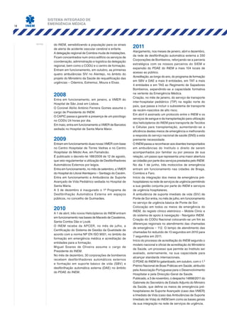 SISTEMA INTEGRADO DE
EMERGÊNCIA MÉDICA
18
notas: do INEM, sensibilizando a população para os sinais
de alerta de acidente vascular cerebral e enfarte.
A delegação regional de Coimbra muda de instalações.
Ficam concentrados num único edifício os serviços de
coordenação, administração e logística da delegação
regional, bem como o CODU e o centro de formação.
Entram em funcionamento, em outubro, as primeiras
quatro ambulâncias SIV no Alentejo, no âmbito do
projeto do Ministério da Saúde de requalificação das
urgências – Odemira, Estremoz, Moura e Elvas.
2008
Entra em funcionamento, em janeiro, a VMER do
Hospital de São José em Lisboa.
O Coronel Abílio António Ferreira Gomes assume o
cargo de Presidente do INEM.
O CAPIC passa a garantir a presença de um psicólogo
no CODU 24 horas por dia.
Em maio, entra em funcionamento a VMER de Barcelos
sediada no Hospital de Santa Maria Maior.
2009
Entram em funcionamento duas novas VMER com base
no Centro Hospitalar de Torres Vedras e no Centro
Hospitalar do Médio Ave, em Famalicão.
É publicado o decreto-lei 188/2009 de 12 de agosto,
que veio regulamentar a utilização de Desfibrilhadores
Automáticos Externos por leigos.
Entra em funcionamento, no mês de setembro, a VMER
do Hospital do Litoral Alentejano – Santiago do Cacém.
Entra em funcionamento a Ambulância de Suporte
Avançado de Vida Pediátrico sediada no Hospital de
Santa Maria.
A 3 de dezembro é inaugurado o 1º Programa de
Desfibrilhação Automática Externa em espaços
públicos, no concelho de Guimarães.
2010
A 1 de abril, três novos Helicópteros do INEM entram
em funcionamento nas bases de Macedo de Cavaleiros,
Santa Comba Dão e Loulé.
O INEM recebe da APCER, no mês de julho, a
Certificação do Sistema de Gestão da Qualidade de
acordo com a norma NP EN ISO 9001, no âmbito da
formação em emergência médica e acreditação de
entidades para a formação.
Miguel Soares de Oliveira assume o cargo de
Presidente do INEM.
No mês de dezembro, 30 corporações de bombeiros
recebem desfibrilhadores automáticos externos
e formação em suporte básico de vida (SBV) e
desfibrilhação automática externa (DAE) no âmbito
do PDAE do INEM.
2011
Alargamento, nos meses de janeiro, abril e dezembro,
da rede de desfibrilhação automática externa a 330
Corporações de Bombeiros, reforçando-se a parceria
estratégica com os nossos parceiros do SIEM e
expansão do PDAE do INEM a mais 104 locais de
acesso ao público.
Acreditação, ao longo do ano, do programa de formação
em SBV e DAE a mais 9 entidades, em TAT a mais
4 entidades e em TAS ao Regimento de Sapadores
Bombeiros, expandindo-se a capacidade formativa
na vertente da Emergência Médica.
Criação, no mês de janeiro, do serviço de transporte
inter-hospitalar pediátrico (TIP) na região norte do
país, que passa a incluir o subsistema de transporte
de recém-nascidos de alto risco.
Em abril é assinado um protocolo entre o INEM e os
serviços de sangue e da transplantação para utilização
dos helicópteros do INEM para transporte de Tecidos
e Células para transplantação, aumentando-se a
eficiência destes meios de emergência e melhorando
a resposta do serviço nacional de saúde (SNS) a esta
premente necessidade.
O INEM passa a reconhecer aos doentes transportados
em ambulâncias do Instituto o direito de serem
acompanhados por familiar ou por pessoa de sua
relação, um passo que representa uma maior abertura
ao cidadão por parte dos serviços prestados pelo INEM.
No dia 1 de junho, três motociclos de emergência
entram em funcionamento nas cidades de Braga,
Coimbra e Faro.
Início da integração dos meios de emergência pré-
hospitalares na rede de serviços de urgência permitindo
a sua gestão conjunta por parte do INEM e serviços
de urgência hospitalares.
A ambulância de suporte imediato de vida (SIV) de
Ponte de Sor entra, no mês de julho, em funcionamento
no serviço de urgência básica de Ponte de Sor.
Colocação em todos os meios de emergência do
INEM, do registo clínico eletrónico – Mobile Clinic e
do sistema de apoio à navegação - Navigator INEM.
Criação do CODU Nacional colocando-se um fim às
diferenças regionais no atendimento das chamadas
de emergência – 112. O tempo de atendimento das
chamadas foi reduzido de 13 segundos em 2010 para
7 segundos em 2011.
Início do processo de acreditação do INEM segundo o
modelo nacional e oficial de acreditação do Ministério
da Saúde, um processo que permite ao Instituto ser
avaliado, externamente, na sua capacidade para
alcançar standards internacionais.
O PDAE do INEM foi galardoado, em outubro, com o 1.º
Prémio Nacional de Boas Práticas em Saúde, atribuído
pela Associação Portuguesa para o Desenvolvimento
Hospitalar e pela Direcção-Geral da Saúde.
Publicado, a 3 de novembro, o despacho 14898/2011 do
Gabinete do Secretário de Estado Adjunto do Ministro
da Saúde, que define os meios de emergência pré-
hospitalares de Suporte Avançado (caso das VMER)
e Imediato de Vida (caso das Ambulâncias de Suporte
Imediato de Vida) do INEM bem como as bases gerais
da sua integração na rede de serviços de urgência.
 