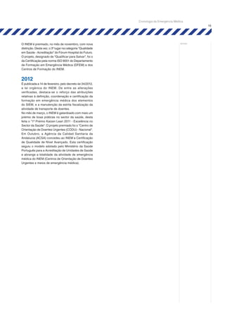 19
notas:
O INEM é premiado, no mês de novembro, com nova
distinção. Desta vez, o 3º lugar na categoria “Qualidade
em Saúde - Acreditação” do Fórum Hospital do Futuro.
O projeto, designado de “Qualificar para Salvar”, foi o
da Certificação pela norma ISO 9001 do Departamento
de Formação em Emergência Médica (DFEM) e dos
Centros de Formação do INEM.
2012
É publicada a 14 de fevereiro, pelo decreto-lei 34/2012,
a lei orgânica do INEM. De entre as alterações
verificadas, destaca-se o reforço das atribuições
relativas à definição, coordenação e certificação da
formação em emergência médica dos elementos
do SIEM, e a manutenção da estrita fiscalização da
atividade de transporte de doentes.
No mês de março, o INEM é galardoado com mais um
prémio de boas práticas no sector da saúde, desta
feita o "1º Prémio Kaizen Lean 2011 - Excelência no
Sector da Saúde". O projeto premiado foi o "Centro de
Orientação de Doentes Urgentes (CODU) - Nacional".
Em Outubro, a Agência da Calidad Sanitaria da
Andalucia (ACSA) concedeu ao INEM a Certificação
de Qualidade de Nível Avançado. Esta certificação
seguiu o modelo adotado pelo Ministério da Saúde
Português para a Acreditação de Unidades de Saúde
e abrange a totalidade da atividade de emergência
médica do INEM (Centros de Orientação de Doentes
Urgentes e meios de emergência médica).
Cronologia da Emergência Médica
 