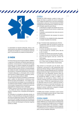 5
notas:
A capacidade de resposta adequada, eficaz e em
tempo oportuno dos sistemas de emergência médica às
situações de emergência, é um pressuposto essencial
para o funcionamento da cadeia de sobrevivência.
O INEM
O Instituto Nacional de Emergência Médica (INEM) é
o organismo do Ministério da Saúde responsável por
coordenar o funcionamento, no território de Portugal
continental, de um sistema integrado de emergência
médica (SIEM), de forma a garantir aos sinistrados ou
vítimas de doença súbita a pronta e correta prestação
de cuidados de saúde. A prestação de socorros no local
da ocorrência, o transporte assistido das vítimas para
o hospital adequado e a articulação entre os vários
intervenientes no SIEM (hospitais, bombeiros, polícia,
etc.), são as principais tarefas do INEM.
A organização da resposta à emergência, fundamental
para a cadeia de sobrevivência, simboliza-se pelo
Número Europeu de Emergência - 112 e implica, a par
do reconhecimento da situação e da concretização de
um pedido de ajuda imediato, a existência de meios de
comunicação e equipamentos necessários para uma
capacidade de resposta pronta e adequada.
O INEM, através do Número Europeu de Emergência
- 112, dispõe de vários meios para responder com
eficácia, a qualquer hora, a situações de emergência
médica.
As chamadas de emergência efetuadas através do
número 112 são atendidas em centrais de emergência
da Polícia de Segurança Pública (PSP). Atualmente,
no território de Portugal Continental, as chamadas que
dizem respeito a situações de saúde são encaminhadas
para os Centro de Orientação de Doentes Urgentes
(CODU) do INEM.
CODU
Compete ao CODU atender e avaliar no mais curto
espaço de tempo os pedidos de socorro recebidos,
com o objetivo de determinar os recursos necessários
e adequados a cada caso. O funcionamento do CODU
é assegurado em permanência por médicos e técnicos,
com formação específica para efetuar:
•	 O atendimento e triagem dos pedidos de socorro;
•	 O aconselhamento de pré-socorro, sempre que
indicado;
•	 A seleção e acionamento dos meios de socorro
adequados;
•	 O acompanhamento das equipas de socorro
no terreno;
•	 O contacto com as unidades de saúde, preparando
a receção hospitalar dos doentes.
Ao ligar 112 deverá estar preparado para informar:
•	 A localização exata da ocorrência e pontos de
referência do local, para facilitar a chegada dos
meios de socorro;
•	 O número de telefone de contacto;
•	 O que aconteceu (ex. acidente, parto, falta de
ar, dor no peito);
•	 O número de pessoas que precisam de ajuda;
•	 Condição em que se encontra(m) a(s) vítima(s);
•	 Se já foi feita alguma coisa (ex. controlo de
hemorragia);
•	 Qualquer outro dado que lhe seja solicitado (ex.
se a vítima sofre de alguma doença ou se as
vítimas de um acidente estão encarceradas).
Siga sempre as instruções que lhe derem, elas
constituem o pré-socorro e são fundamentais para
ajudar a(s) vítima(s). Desligue o telefone apenas quando
lhe for indicado e esteja preparado para ser contactado
posteriormente para algum esclarecimento adicional.
O CODU têm à sua disposição diversos meios de
comunicação e de atuação no terreno, como sendo
as ambulâncias INEM, as motas, as VMER e os
helicópteros de emergência médica. Através da
criteriosa utilização dos meios de telecomunicações
ao seu dispor, o CODU têm capacidade para acionar
os diferentes meios de socorro, apoiá-los durante a
prestação de socorro no local das ocorrências e, de
acordo com as informações clínicas recebidas das
equipas no terreno, selecionar e preparar a receção
hospitalar dos diferentes doentes.
O INEM presta também orientação e apoio noutros
campos da emergência tendo, para tal, criado vários
sub-sistemas: CODU-MAR e CIAV.
CODU MAR
O Centro de Orientação de Doentes Urgentes-Mar
(CODU-MAR) tem por missão prestar aconselhamento
médico a situações de emergência que se verifiquem
a bordo de embarcações. Se necessário, o CODU-
MAR pode acionar a evacuação do doente e organizar
o acolhimento em terra e posterior encaminhamento
para o serviço hospitalar adequado.
Figura 3: Estrela da Vida
Organização do SIEM
 
