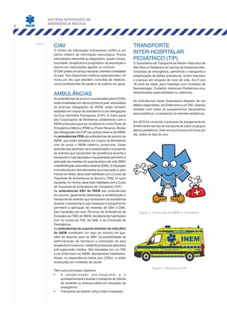 SISTEMA INTEGRADO DE
EMERGÊNCIA MÉDICA
6
notas:
CIAV
O Centro de Informação Antivenenos (CIAV) é um
centro médico de informação toxicológica. Presta
informações referentes ao diagnóstico, quadro clínico,
toxicidade, terapêutica e prognóstico da exposição a
tóxicos em intoxicações agudas ou crónicas.
O CIAV presta um serviço nacional, cobrindo a totalidade
do país. Tem disponíveis médicos especializados, 24
horas por dia, que atendem consultas de médicos,
outros profissionais de saúde e do público em geral.
AMBULÂNCIAS
As ambulâncias de socorro coordenadas pelos CODU
estão localizadas em vários pontos do país, associadas
às diversas delegações do INEM, estão também
sediadas em corpos de bombeiros ou em delegações
da Cruz Vermelha Portuguesa (CVP). A maior parte
das Corporações de Bombeiros estabeleceu com o
INEM protocolos para se constituírem como Posto de
Emergência Médica (PEM) ou Posto Reserva. Muitas
das Delegações da CVP são postos reserva do INEM.
As ambulâncias PEM são ambulâncias de socorro do
INEM, que estão sediadas em corpos de Bombeiros
com os quais o INEM celebrou protocolos. Estas
ambulâncias destinam-se à estabilização e transporte
de doentes que necessitem de assistência durante o
transporte e cuja tripulação e equipamento permitem a
aplicação de medidas de suporte básico de vida (SBV)
e desfibrilhação automática externa (DAE). A tripulação
é constituída por dois elementos da corporação e, pelo
menos um deles, deve estar habilitado com o Curso de
Tripulante de Ambulância de Socorro (TAS). O outro
tripulante, no mínimo, deve estar habilitado com o Curso
de Tripulante de Ambulância de Transporte (TAT).
As ambulâncias SBV do INEM são ambulâncias
de socorro, igualmente destinadas à estabilização e
transporte de doentes que necessitem de assistência
durante o transporte e cuja tripulação e equipamento
permitem a aplicação de medidas de SBV e DAE.
São tripuladas por dois Técnicos de Ambulância de
Emergência (TAE) do INEM, devidamente habilitados
com os cursos de TAS, de DAE, e de Condução de
Emergência.
As ambulâncias de suporte imediato de vida (SIV)
do INEM constituem um meio de socorro em que,
além do descrito para as SBV, há possibilidade de
administração de fármacos e realização de atos
terapêuticos invasivos, mediante protocolos aplicados
sob supervisão médica. São tripuladas por um TAE
e um Enfermeiro do INEM, devidamente habilitados.
Atuam na dependência direta dos CODU, e estão
localizadas em unidades de saúde.
Têm como principais objetivos:
•	 A estabilização pré-hospitalar e o
acompanhamento durante o transporte de vítimas
de acidente ou doença súbita em situações de
emergência.
•	 Transporte de doente crítico (inter-hospitalar).
TRANSPORTE
INTER-HOSPITALAR
PEDIÁTRICO (TIP)
O Subsistema de Transporte de Recém-Nascidos de
Alto Risco e Pediatria é um serviço de transporte inter-
hospitalar de emergência, permitindo o transporte e
estabilização de bebés prematuros, recém-nascidos
e crianças em situação de risco de vida, dos 0 aos
18 anos de idade, para hospitais com Unidades de
Neonatologia, Cuidados Intensivos Pediátricos e/ou
determinadas especialidades ou valências.
As ambulâncias deste Subsistema dispõem de um
Médico especialista, um Enfermeiro e um TAE, estando
dotadas com todos os equipamentos necessários
para estabilizar e transportar os doentes pediátricos.
Em 2010 foi concluído o processo de alargamento do
âmbito deste serviço ao transporte de todos os grupos
etários pediátricos. Este serviço funciona 24 horas por
dia, todos os dias do ano.
Figura 5: Ambulância TIP
Figura 4: A mascote do INEM, o "Estrelinha"
 