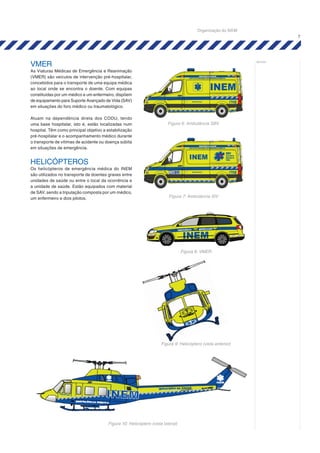 7
notas:
VMER
As Viaturas Médicas de Emergência e Reanimação
(VMER) são veículos de intervenção pré-hospitalar,
concebidos para o transporte de uma equipa médica
ao local onde se encontra o doente. Com equipas
constituídas por um médico e um enfermeiro, dispõem
de equipamento para Suporte Avançado de Vida (SAV)
em situações do foro médico ou traumatológico.
Atuam na dependência direta dos CODU, tendo
uma base hospitalar, isto é, estão localizadas num
hospital. Têm como principal objetivo a estabilização
pré-hospitalar e o acompanhamento médico durante
o transporte de vítimas de acidente ou doença súbita
em situações de emergência.
HELICÓPTEROS
Os helicópteros de emergência médica do INEM
são utilizados no transporte de doentes graves entre
unidades de saúde ou entre o local da ocorrência e
a unidade de saúde. Estão equipados com material
de SAV, sendo a tripulação composta por um médico,
um enfermeiro e dois pilotos.
Figura 8: VMER
Figura 9: Helicóptero (vista anterior)
Figura 10: Helicóptero (vista lateral)
Figura 6: Ambulância SBV
Figura 7: Ambulância SIV
Organização do SIEM
 