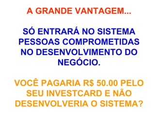A GRANDE VANTAGEM... SÓ ENTRARÁ NO SISTEMA PESSOAS COMPROMETIDAS NO DESENVOLVIMENTO DO NEGÓCIO. VOCÊ PAGARIA R$ 50.00 PELO SEU INVESTCARD E NÃO DESENVOLVERIA O SISTEMA? 