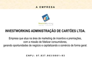 C N P J :  0 7 . 8 3 7 . 9 6 3 / 0 0 0 1 – 9 3 INVESTWORKING ADMINISTRAÇÃO DE CARTÕES LTDA. Empresa que atua na área de marketing de incentivo e premiações, com a missão de fidelizar consumidores, gerando oportunidades de negócio e capitalizando o comércio de forma geral. A  E M P R E S A 