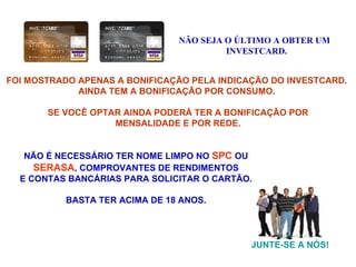 FOI MOSTRADO APENAS A BONIFICAÇÃO PELA INDICAÇÃO DO INVESTCARD.  AINDA TEM A BONIFICAÇÃO POR CONSUMO.  SE VOCÊ OPTAR AINDA PODERÁ TER A BONIFICAÇÃO POR MENSALIDADE E POR REDE. NÃO SEJA O ÚLTIMO A OBTER UM INVESTCARD. JUNTE-SE A NÓS! NÃO É NECESSÁRIO TER NOME LIMPO NO   SPC  OU SERASA , COMPROVANTES DE RENDIMENTOS  E CONTAS BANCÁRIAS PARA SOLICITAR O CARTÃO. BASTA TER ACIMA DE 18 ANOS. 