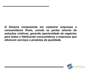 O Sistema compreende em cadastrar empresas e consumidores finais, unindo as partes através de soluções criativas, gerando oportunidade de negócios para todos e fidelizando consumidores a empresas que oferecem serviços e produtos de qualidade.  