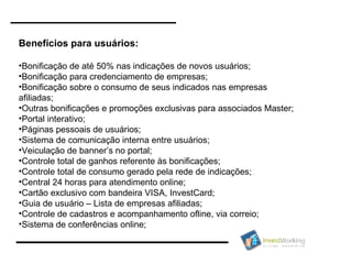 Benefícios para usuários: Bonificação de até 50% nas indicações de novos usuários; Bonificação para credenciamento de empresas; Bonificação sobre o consumo de seus indicados nas empresas afiliadas; Outras bonificações e promoções exclusivas para associados Master; Portal interativo; Páginas pessoais de usuários; Sistema de comunicação interna entre usuários; Veiculação de banner’s no portal; Controle total de ganhos referente às bonificações; Controle total de consumo gerado pela rede de indicações; Central 24 horas para atendimento online; Cartão exclusivo com bandeira VISA, InvestCard; Guia de usuário – Lista de empresas afiliadas; Controle de cadastros e acompanhamento ofline, via correio; Sistema de conferências online; 