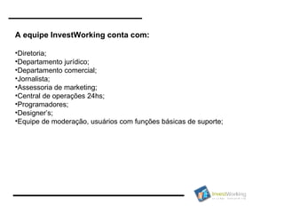 A equipe InvestWorking conta com: Diretoria; Departamento jurídico; Departamento comercial; Jornalista; Assessoria de marketing; Central de operações 24hs;  Programadores; Designer’s; Equipe de moderação, usuários com funções básicas de suporte; 