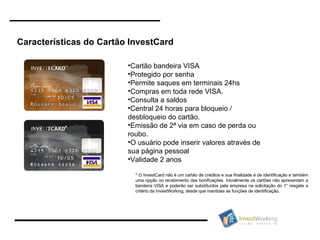Características do Cartão InvestCard Cartão bandeira VISA Protegido por senha Permite saques em terminais 24hs Compras em toda rede VISA. Consulta a saldos  Central 24 horas para bloqueio / desbloqueio do cartão. Emissão de 2ª via em caso de perda ou roubo. O usuário pode inserir valores através de sua página pessoal Validade 2 anos * O InvestCard não é um cartão de créditos e sua finalidade é de identificação e também uma opção no recebimento das bonificações. Inicialmente os cartões não apresentam a bandeira VISA e poderão ser substituídos pela empresa na solicitação do 1° resgate a critério da InvestWorking, desde que mantidas as funções de identificação.  