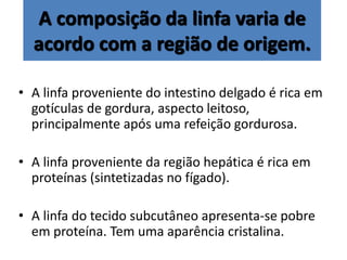 A composição da linfa varia de
acordo com a região de origem.
• A linfa proveniente do intestino delgado é rica em
gotículas de gordura, aspecto leitoso,
principalmente após uma refeição gordurosa.
• A linfa proveniente da região hepática é rica em
proteínas (sintetizadas no fígado).
• A linfa do tecido subcutâneo apresenta-se pobre
em proteína. Tem uma aparência cristalina.
 