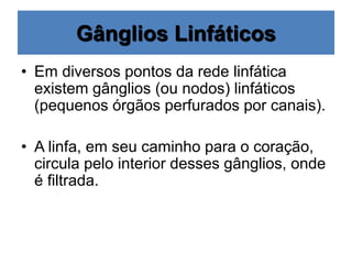 Gânglios Linfáticos
• Em diversos pontos da rede linfática
existem gânglios (ou nodos) linfáticos
(pequenos órgãos perfurados por canais).
• A linfa, em seu caminho para o coração,
circula pelo interior desses gânglios, onde
é filtrada.
 