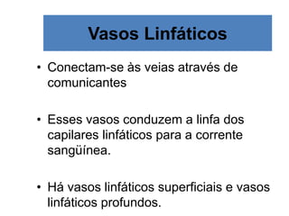 Vasos Linfáticos
• Conectam-se às veias através de
comunicantes
• Esses vasos conduzem a linfa dos
capilares linfáticos para a corrente
sangüínea.
• Há vasos linfáticos superficiais e vasos
linfáticos profundos.
 