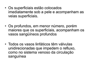 • Os superficiais estão colocados
imediatamente sob a pele e acompanham as
veias superficiais.
• Os profundos, em menor número, porém
maiores que os superficiais, acompanham os
vasos sangüíneos profundos
• Todos os vasos linfáticos têm válvulas
unidirecionadas que impedem o refluxo,
como no sistema venoso da circulação
sanguínea
 