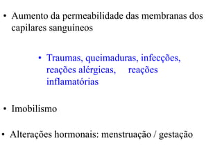 • Alterações hormonais: menstruação / gestação
• Imobilismo
• Traumas, queimaduras, infecções,
reações alérgicas, reações
inflamatórias
• Aumento da permeabilidade das membranas dos
capilares sanguíneos
 