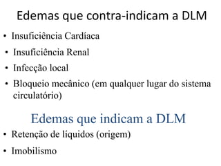 Edemas que contra-indicam a DLM
• Insuficiência Cardíaca
• Insuficiência Renal
• Infecção local
• Bloqueio mecânico (em qualquer lugar do sistema
circulatório)
Edemas que indicam a DLM
• Retenção de líquidos (origem)
• Imobilismo
 