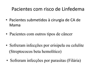 Pacientes com risco de Linfedema
• Pacientes submetidos à cirurgia de CA de
Mama
• Pacientes com outros tipos de câncer
• Sofreram infecções por erisipela ou celulite
(Streptococos beta hemolítico)
• Sofreram infecções por parasitas (Filária)
 