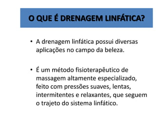O QUE É DRENAGEM LINFÁTICA?
• A drenagem linfática possui diversas
aplicações no campo da beleza.
• É um método fisioterapêutico de
massagem altamente especializado,
feito com pressões suaves, lentas,
intermitentes e relaxantes, que seguem
o trajeto do sistema linfático.
 