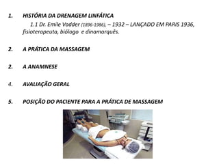 1. HISTÓRIA DA DRENAGEM LINFÁTICA
1.1 Dr. Emile Vodder (1896-1986), – 1932 – LANÇADO EM PARIS 1936,
fisioterapeuta, biólogo e dinamarquês.
2. A PRÁTICA DA MASSAGEM
2. A ANAMNESE
4. AVALIAÇÃO GERAL
5. POSIÇÃO DO PACIENTE PARA A PRÁTICA DE MASSAGEM
 